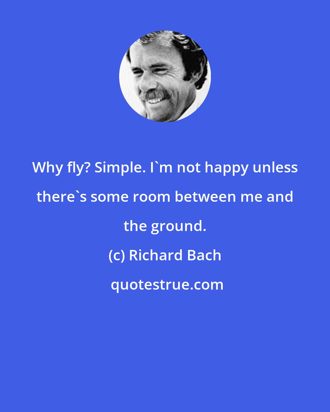 Richard Bach: Why fly? Simple. I'm not happy unless there's some room between me and the ground.