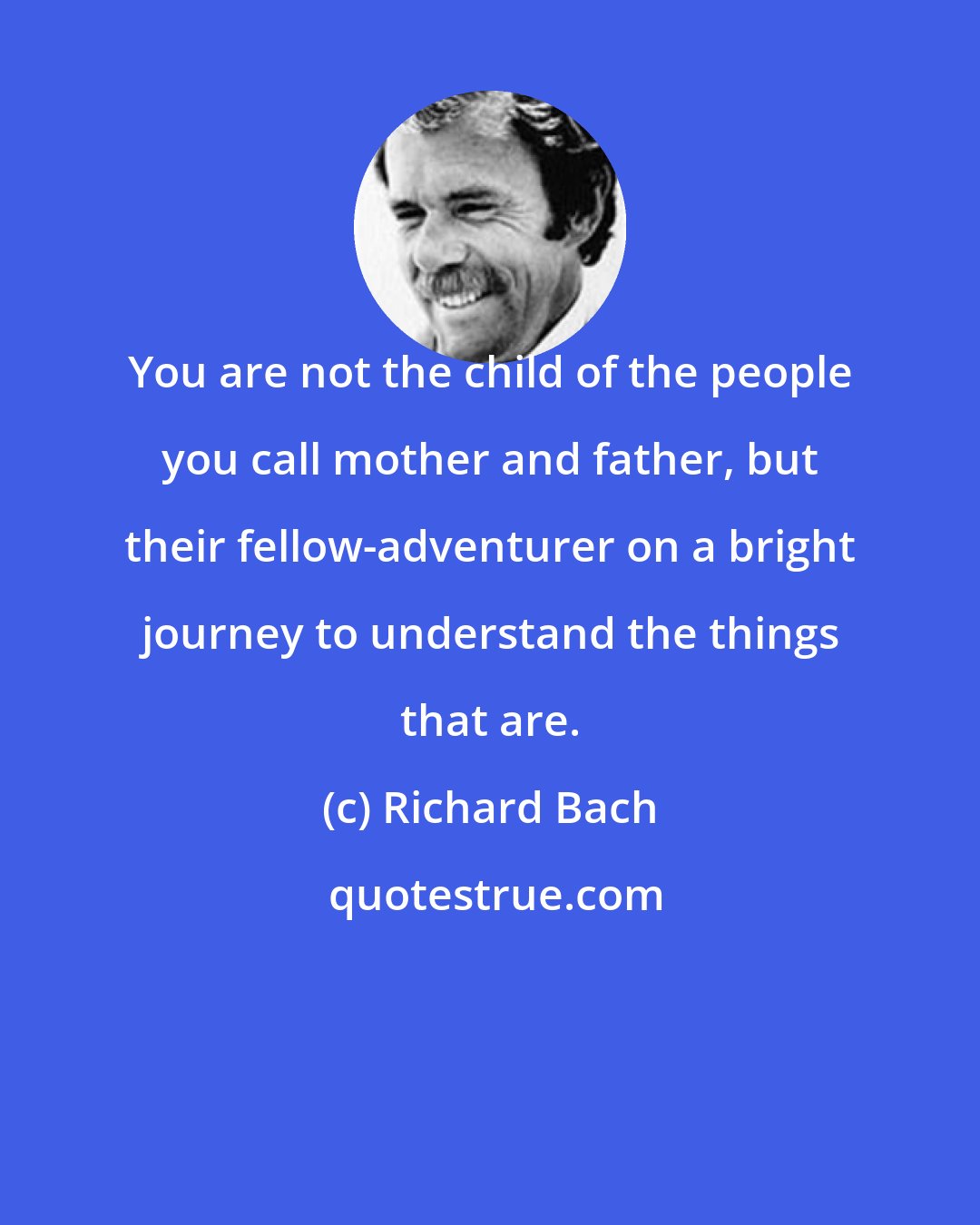 Richard Bach: You are not the child of the people you call mother and father, but their fellow-adventurer on a bright journey to understand the things that are.