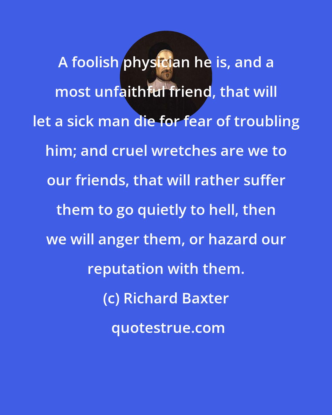 Richard Baxter: A foolish physician he is, and a most unfaithful friend, that will let a sick man die for fear of troubling him; and cruel wretches are we to our friends, that will rather suffer them to go quietly to hell, then we will anger them, or hazard our reputation with them.