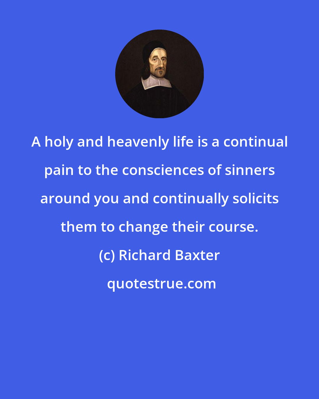 Richard Baxter: A holy and heavenly life is a continual pain to the consciences of sinners around you and continually solicits them to change their course.