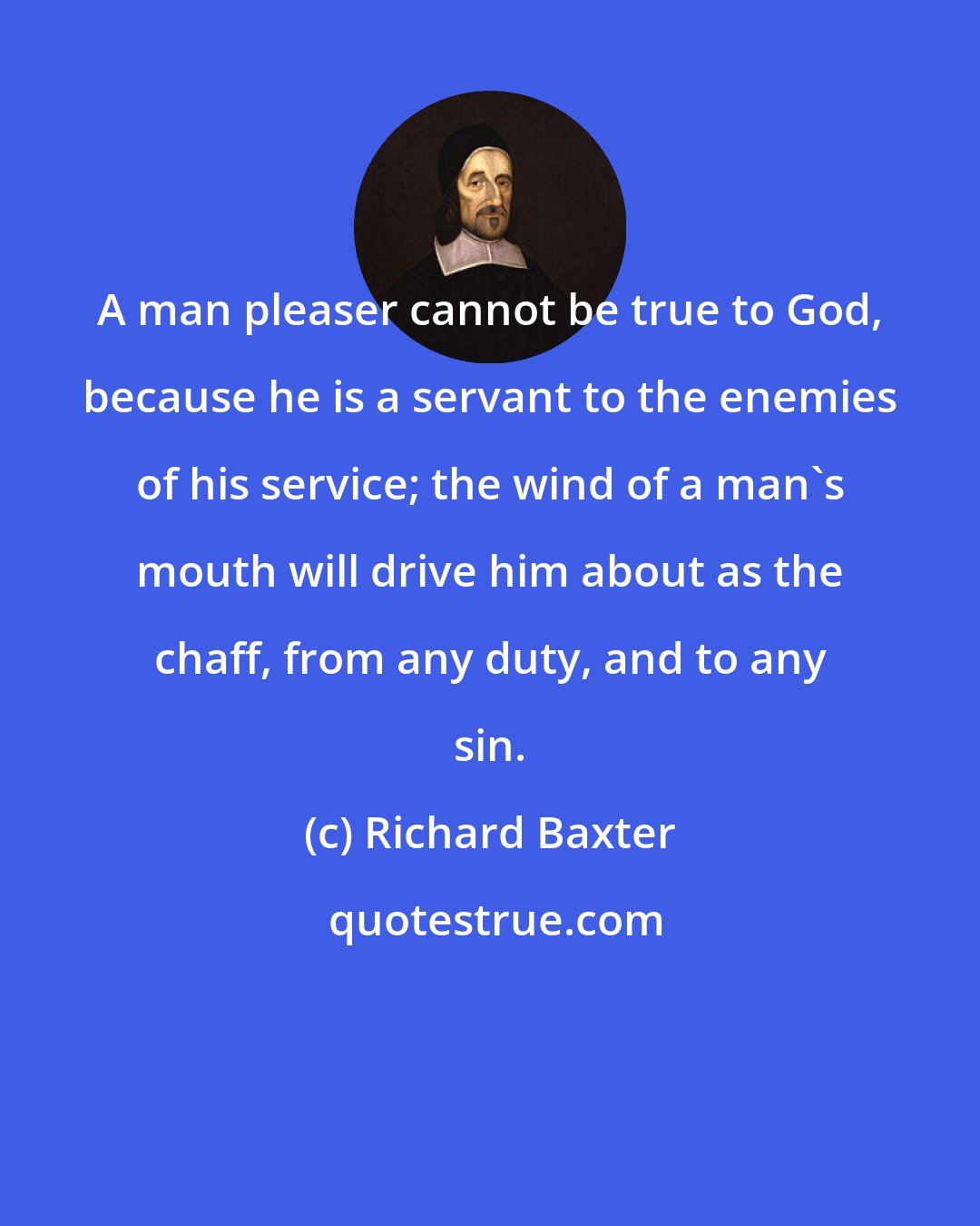 Richard Baxter: A man pleaser cannot be true to God, because he is a servant to the enemies of his service; the wind of a man's mouth will drive him about as the chaff, from any duty, and to any sin.