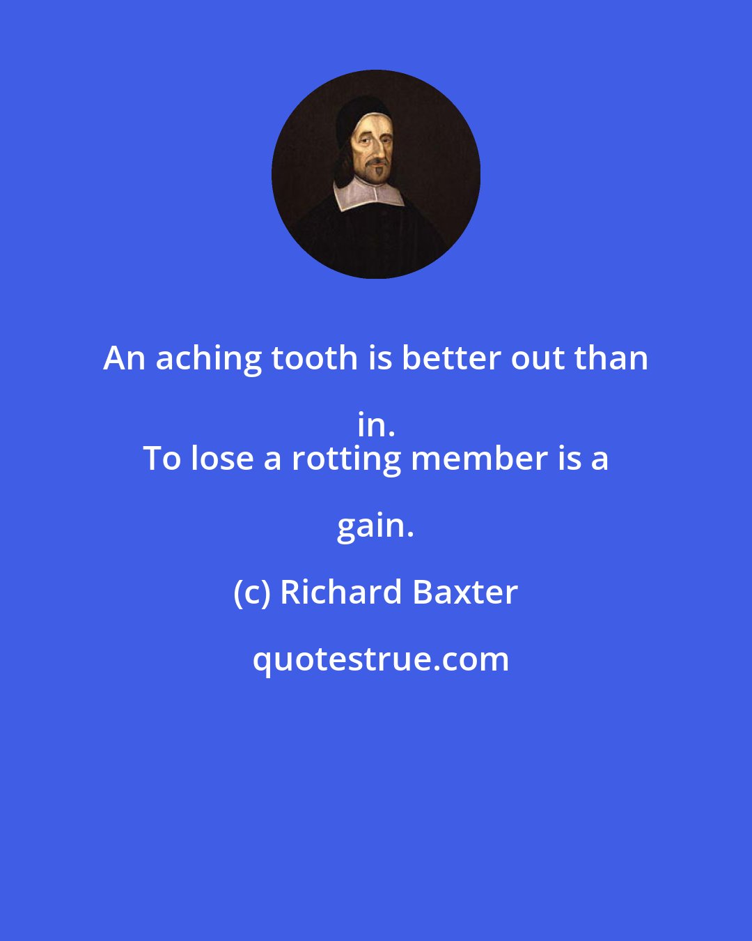 Richard Baxter: An aching tooth is better out than in. 
 To lose a rotting member is a gain.