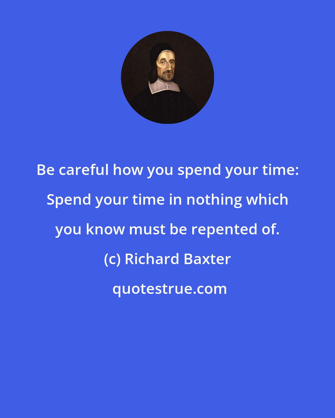 Richard Baxter: Be careful how you spend your time: Spend your time in nothing which you know must be repented of.