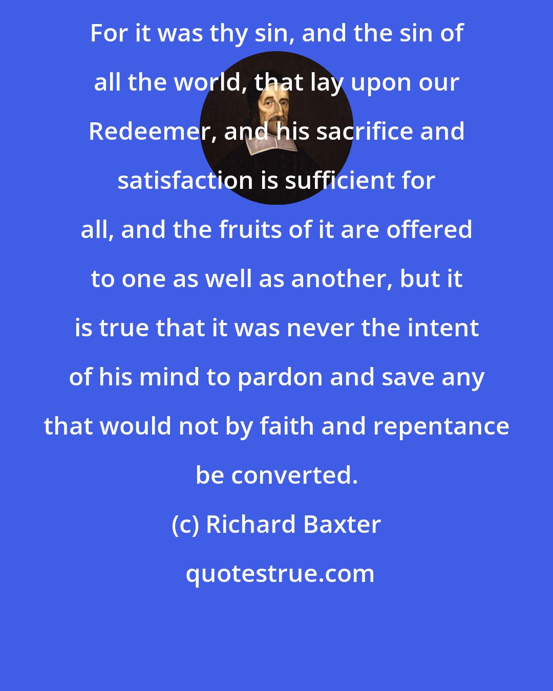 Richard Baxter: For it was thy sin, and the sin of all the world, that lay upon our Redeemer, and his sacrifice and satisfaction is sufficient for all, and the fruits of it are offered to one as well as another, but it is true that it was never the intent of his mind to pardon and save any that would not by faith and repentance be converted.