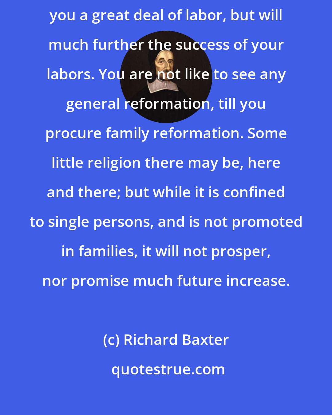 Richard Baxter: Get masters of families to do their duty, and they will not only spare you a great deal of labor, but will much further the success of your labors. You are not like to see any general reformation, till you procure family reformation. Some little religion there may be, here and there; but while it is confined to single persons, and is not promoted in families, it will not prosper, nor promise much future increase.