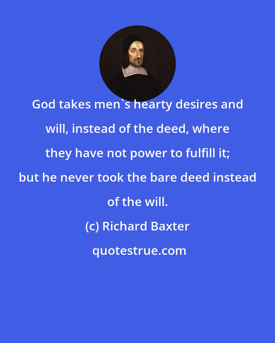 Richard Baxter: God takes men's hearty desires and will, instead of the deed, where they have not power to fulfill it; but he never took the bare deed instead of the will.