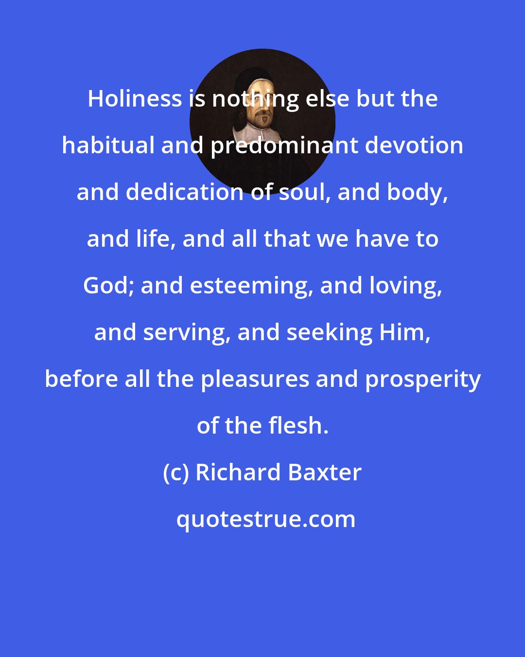 Richard Baxter: Holiness is nothing else but the habitual and predominant devotion and dedication of soul, and body, and life, and all that we have to God; and esteeming, and loving, and serving, and seeking Him, before all the pleasures and prosperity of the flesh.