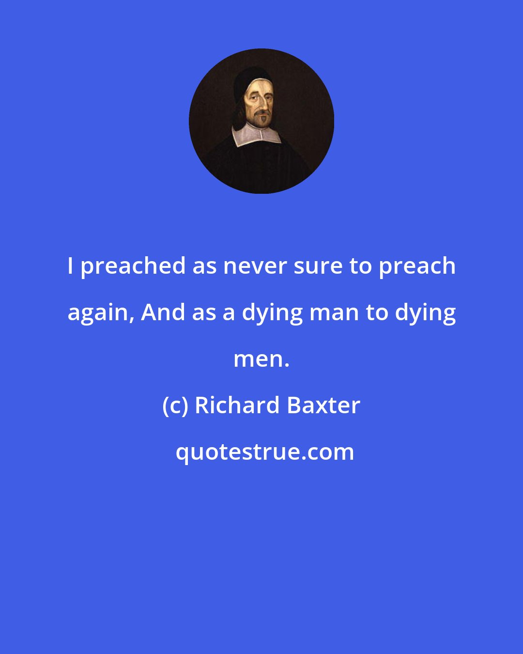 Richard Baxter: I preached as never sure to preach again, And as a dying man to dying men.