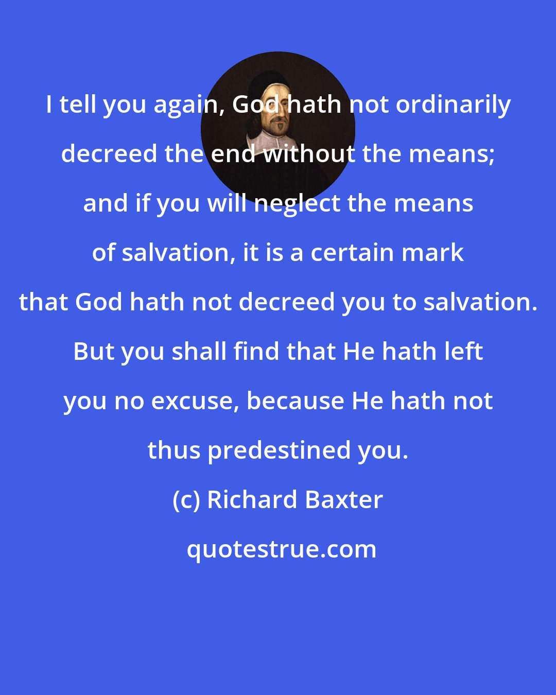 Richard Baxter: I tell you again, God hath not ordinarily decreed the end without the means; and if you will neglect the means of salvation, it is a certain mark that God hath not decreed you to salvation. But you shall find that He hath left you no excuse, because He hath not thus predestined you.