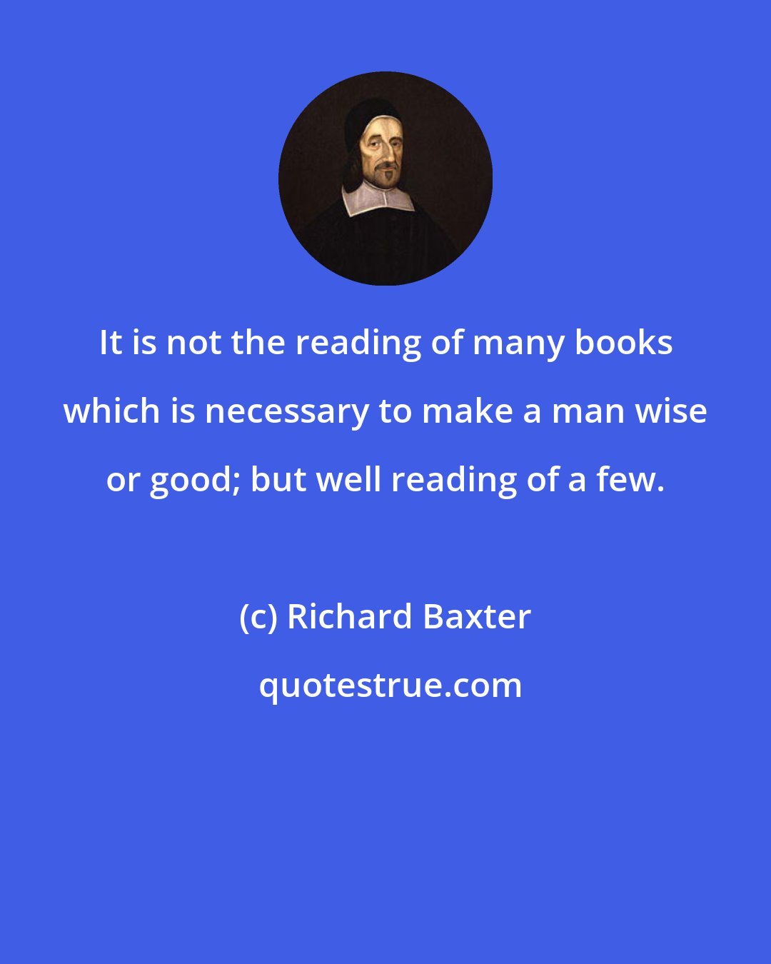 Richard Baxter: It is not the reading of many books which is necessary to make a man wise or good; but well reading of a few.