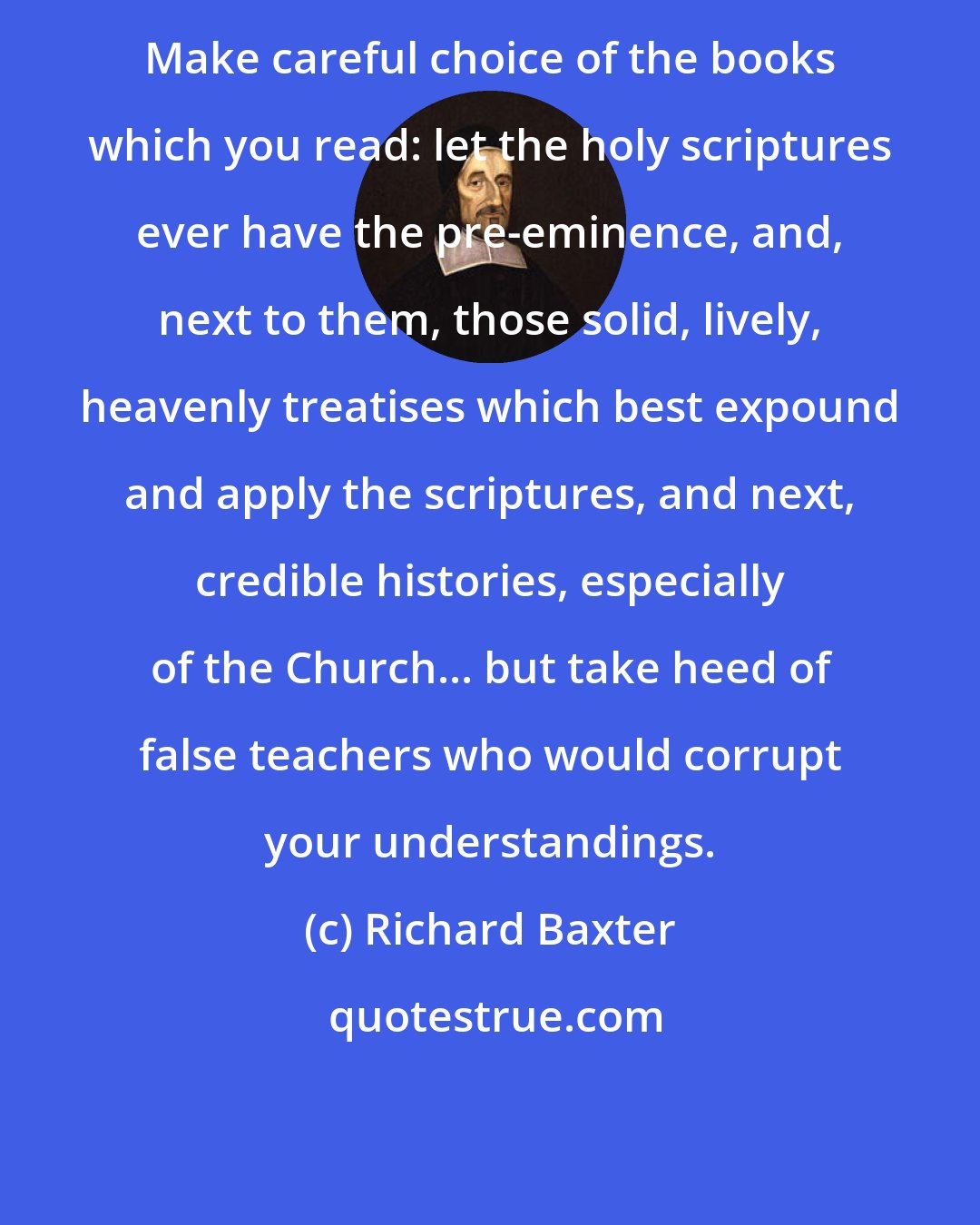 Richard Baxter: Make careful choice of the books which you read: let the holy scriptures ever have the pre-eminence, and, next to them, those solid, lively, heavenly treatises which best expound and apply the scriptures, and next, credible histories, especially of the Church... but take heed of false teachers who would corrupt your understandings.