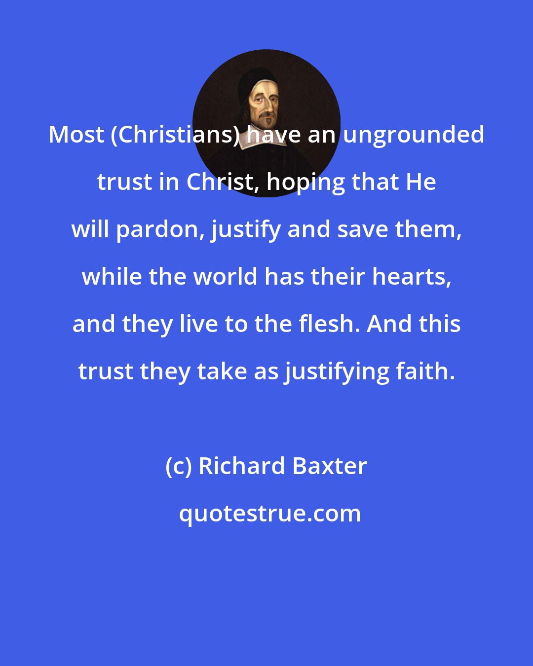 Richard Baxter: Most (Christians) have an ungrounded trust in Christ, hoping that He will pardon, justify and save them, while the world has their hearts, and they live to the ﬂesh. And this trust they take as justifying faith.