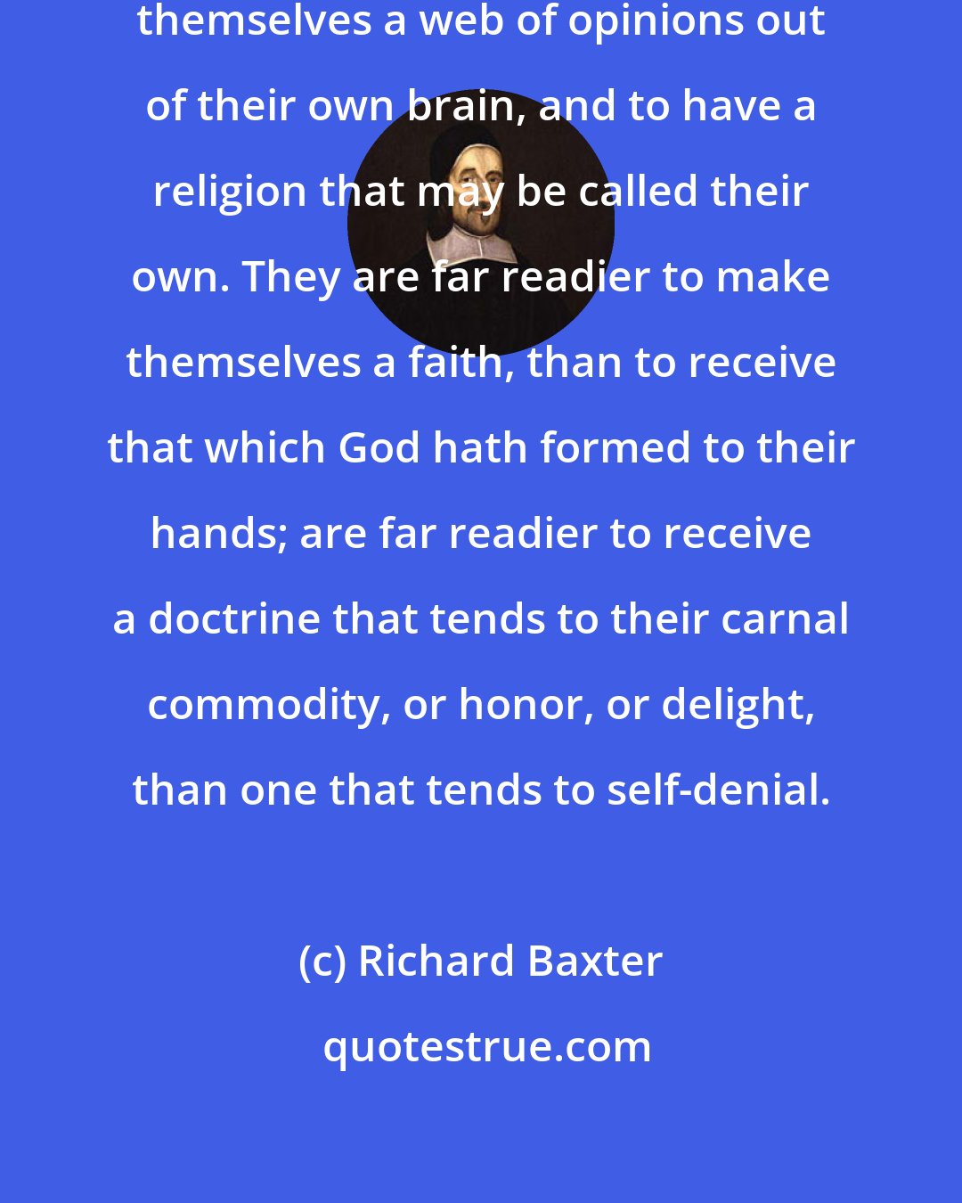 Richard Baxter: Naturally, men are prone to spin themselves a web of opinions out of their own brain, and to have a religion that may be called their own. They are far readier to make themselves a faith, than to receive that which God hath formed to their hands; are far readier to receive a doctrine that tends to their carnal commodity, or honor, or delight, than one that tends to self-denial.