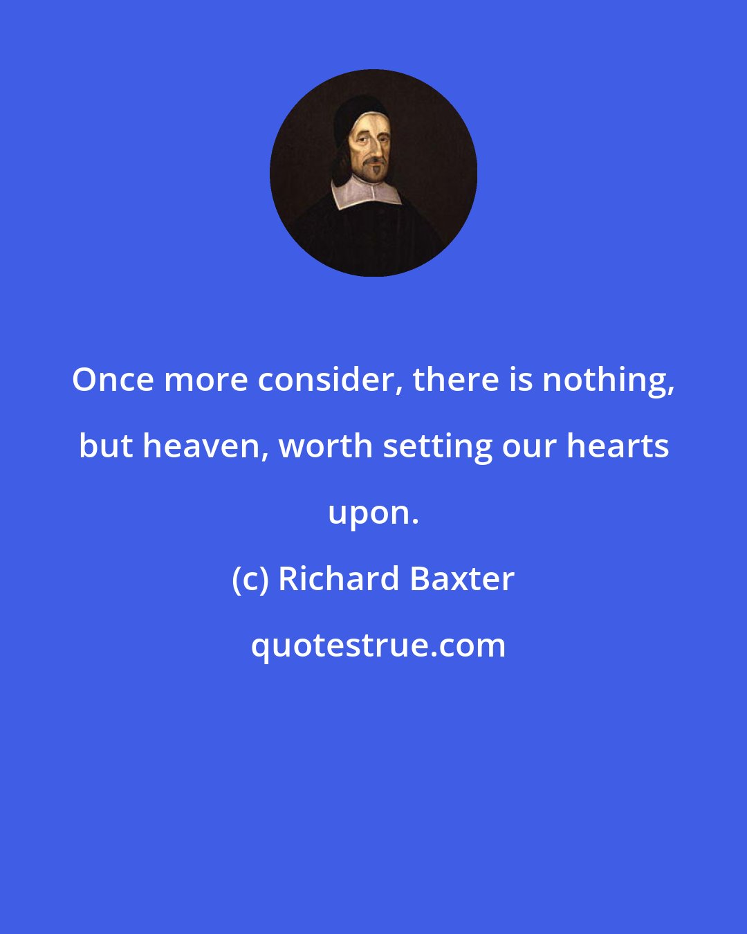 Richard Baxter: Once more consider, there is nothing, but heaven, worth setting our hearts upon.