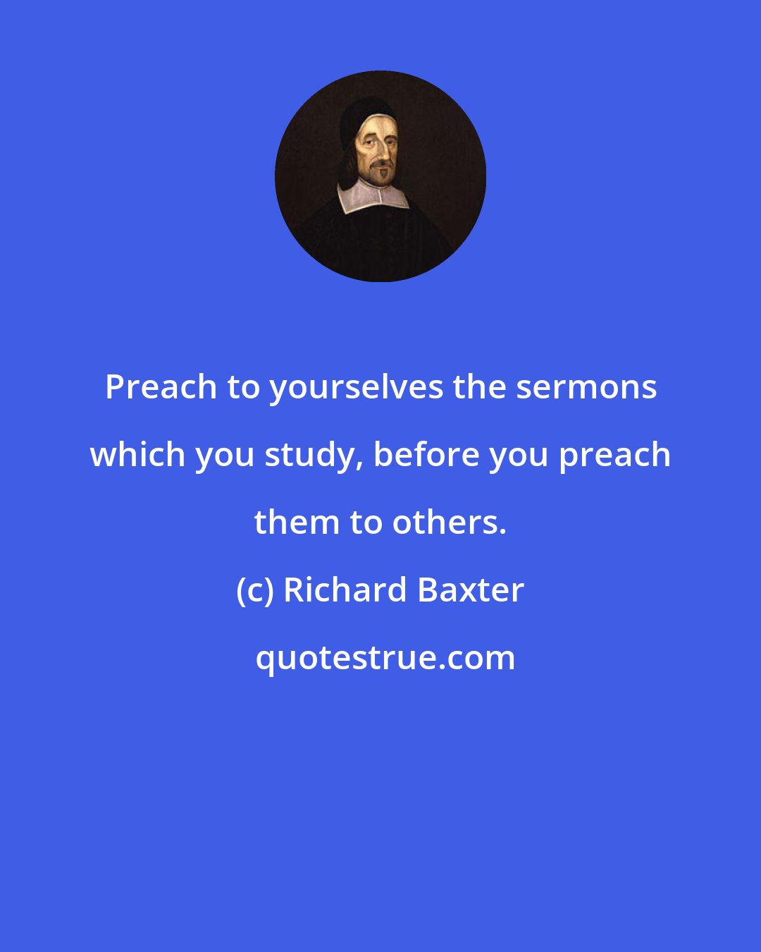 Richard Baxter: Preach to yourselves the sermons which you study, before you preach them to others.