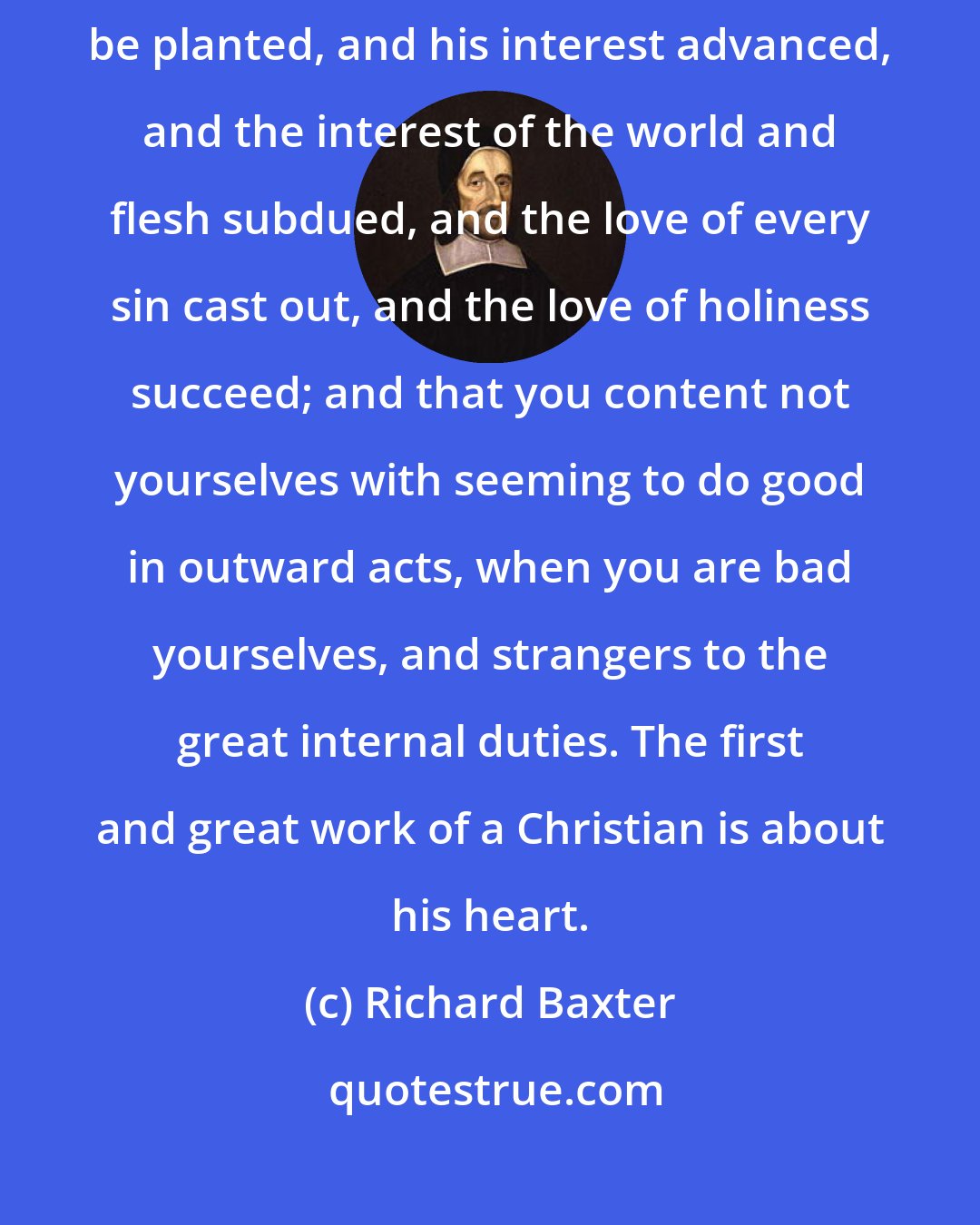 Richard Baxter: See that your chief study be about heart, that there God's image may be planted, and his interest advanced, and the interest of the world and flesh subdued, and the love of every sin cast out, and the love of holiness succeed; and that you content not yourselves with seeming to do good in outward acts, when you are bad yourselves, and strangers to the great internal duties. The first and great work of a Christian is about his heart.