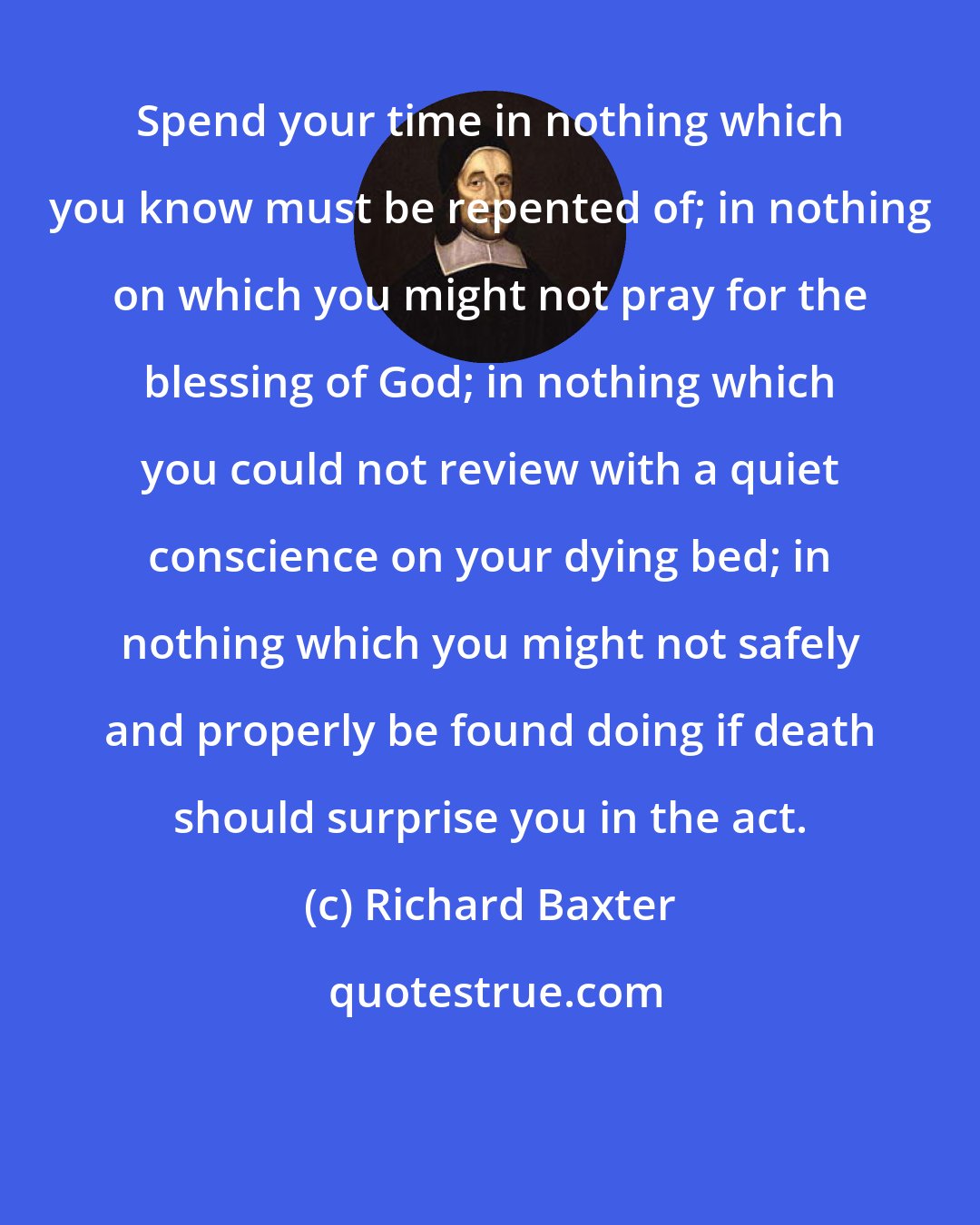 Richard Baxter: Spend your time in nothing which you know must be repented of; in nothing on which you might not pray for the blessing of God; in nothing which you could not review with a quiet conscience on your dying bed; in nothing which you might not safely and properly be found doing if death should surprise you in the act.