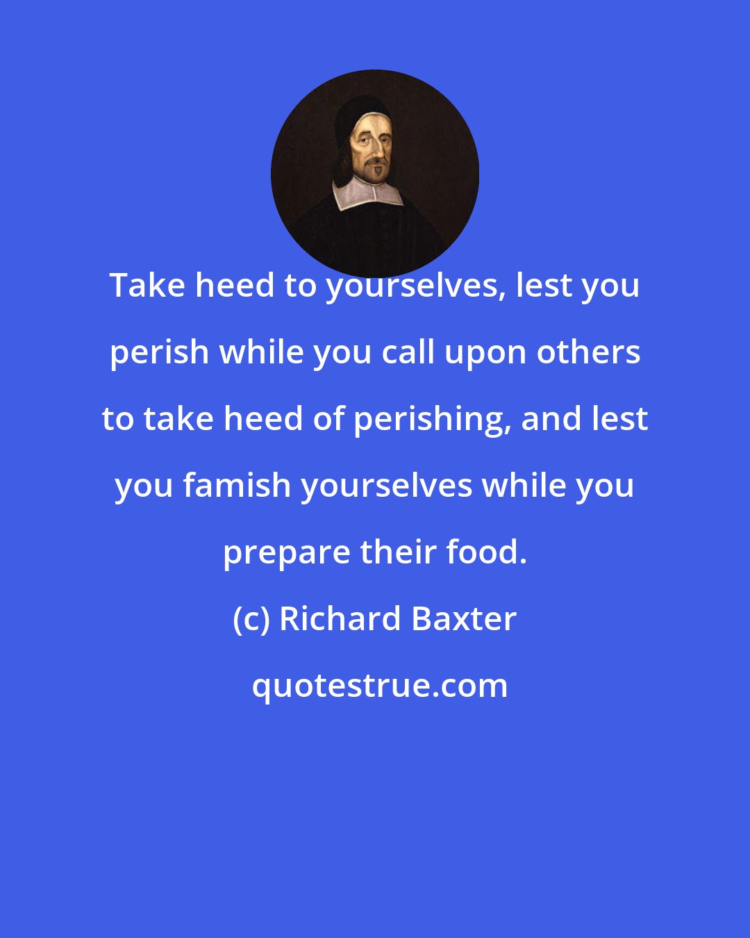 Richard Baxter: Take heed to yourselves, lest you perish while you call upon others to take heed of perishing, and lest you famish yourselves while you prepare their food.