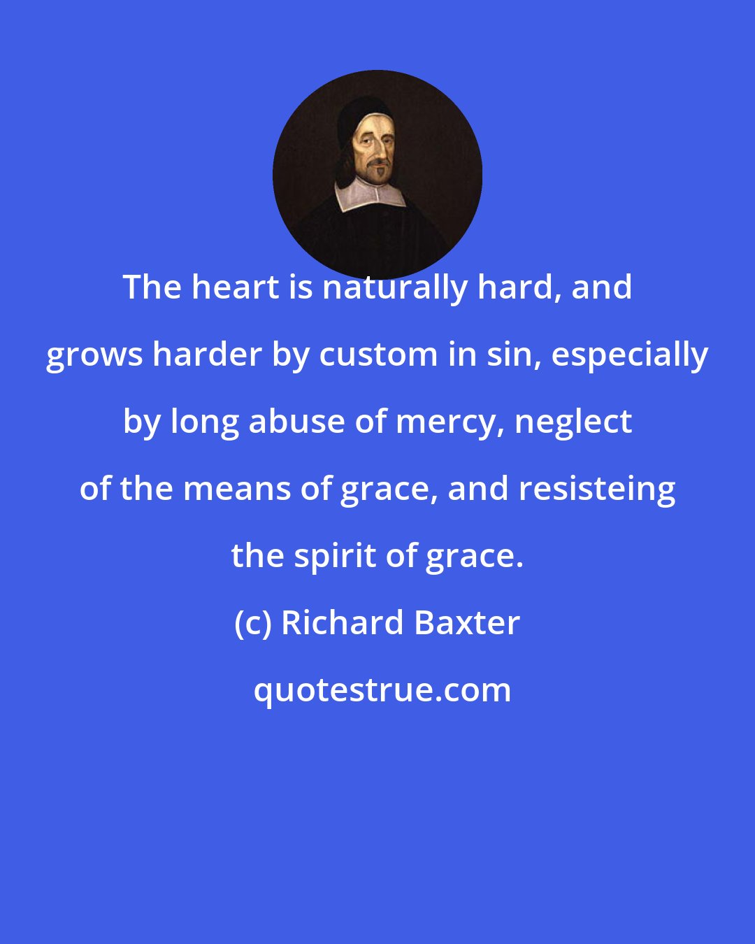 Richard Baxter: The heart is naturally hard, and grows harder by custom in sin, especially by long abuse of mercy, neglect of the means of grace, and resisteing the spirit of grace.