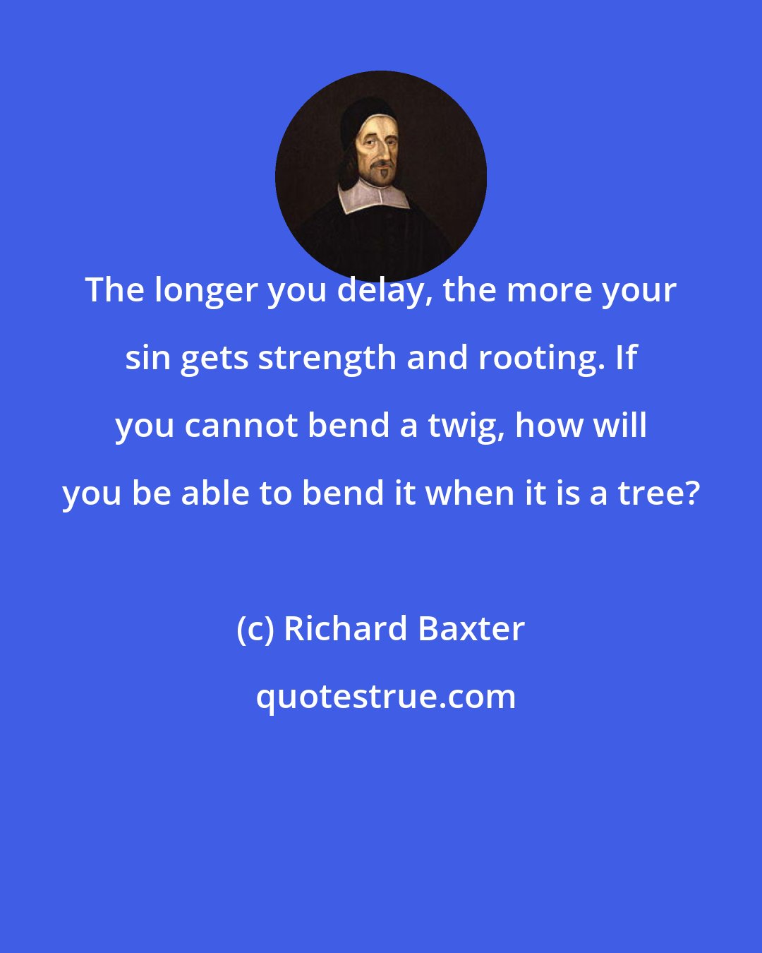 Richard Baxter: The longer you delay, the more your sin gets strength and rooting. If you cannot bend a twig, how will you be able to bend it when it is a tree?