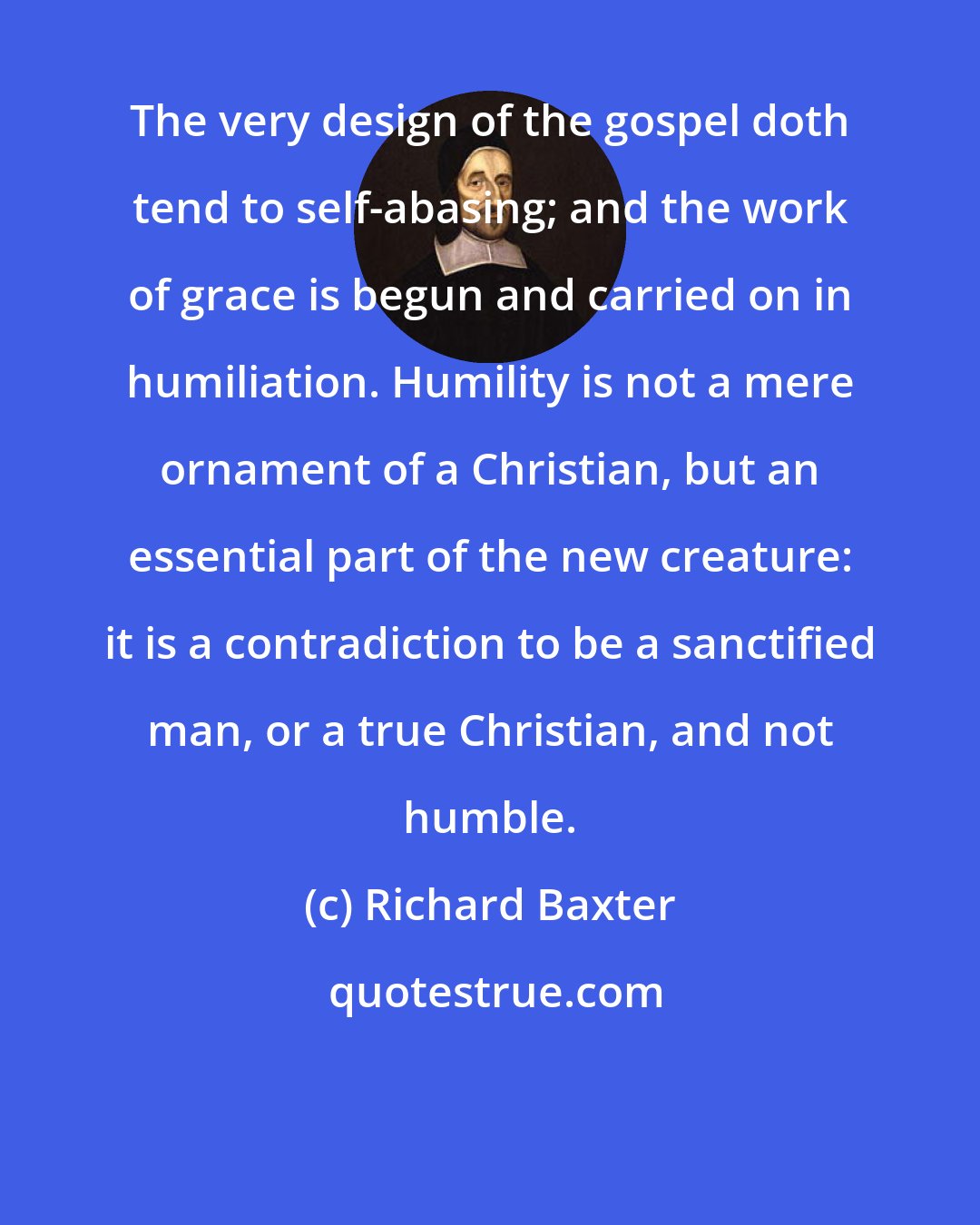 Richard Baxter: The very design of the gospel doth tend to self-abasing; and the work of grace is begun and carried on in humiliation. Humility is not a mere ornament of a Christian, but an essential part of the new creature: it is a contradiction to be a sanctified man, or a true Christian, and not humble.