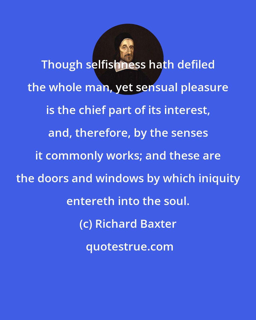 Richard Baxter: Though selfishness hath defiled the whole man, yet sensual pleasure is the chief part of its interest, and, therefore, by the senses it commonly works; and these are the doors and windows by which iniquity entereth into the soul.