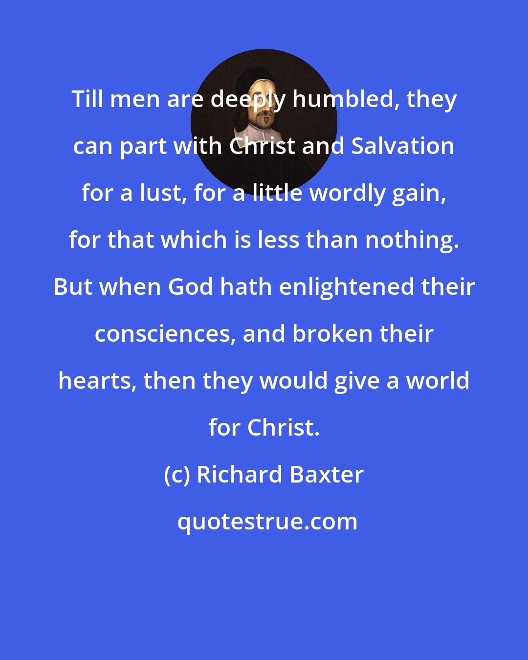 Richard Baxter: Till men are deeply humbled, they can part with Christ and Salvation for a lust, for a little wordly gain, for that which is less than nothing. But when God hath enlightened their consciences, and broken their hearts, then they would give a world for Christ.