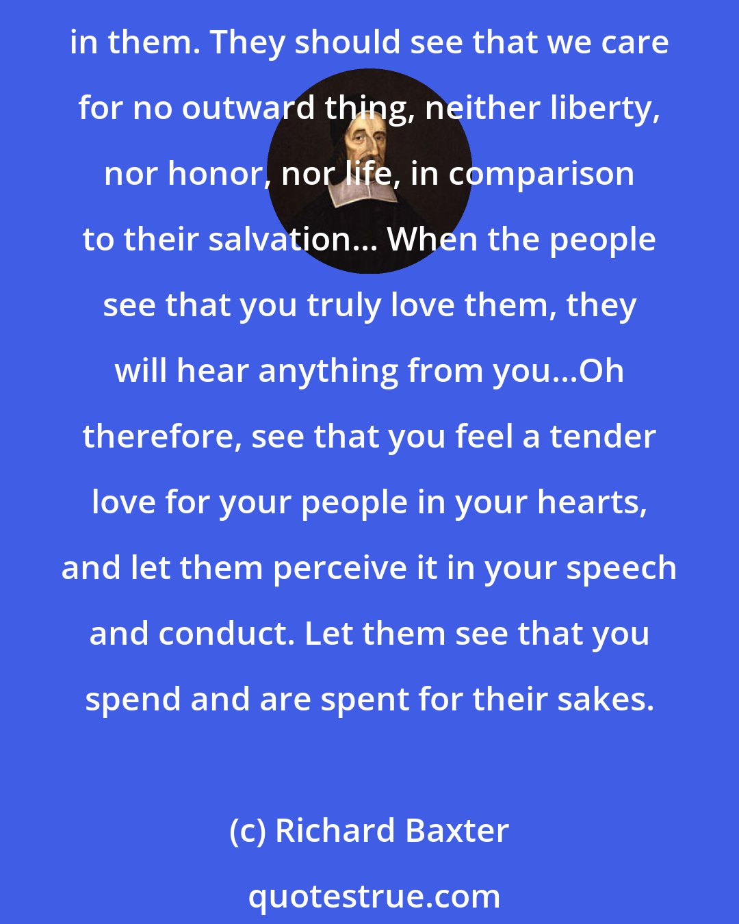 Richard Baxter: We must feel toward our people as a father toward his children; yea, the most tender love of a mother must not surpass ours. We must even travail in birth, till Christ be formed in them. They should see that we care for no outward thing, neither liberty, nor honor, nor life, in comparison to their salvation... When the people see that you truly love them, they will hear anything from you...Oh therefore, see that you feel a tender love for your people in your hearts, and let them perceive it in your speech and conduct. Let them see that you spend and are spent for their sakes.