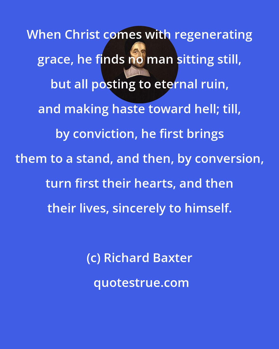 Richard Baxter: When Christ comes with regenerating grace, he finds no man sitting still, but all posting to eternal ruin, and making haste toward hell; till, by conviction, he first brings them to a stand, and then, by conversion, turn first their hearts, and then their lives, sincerely to himself.