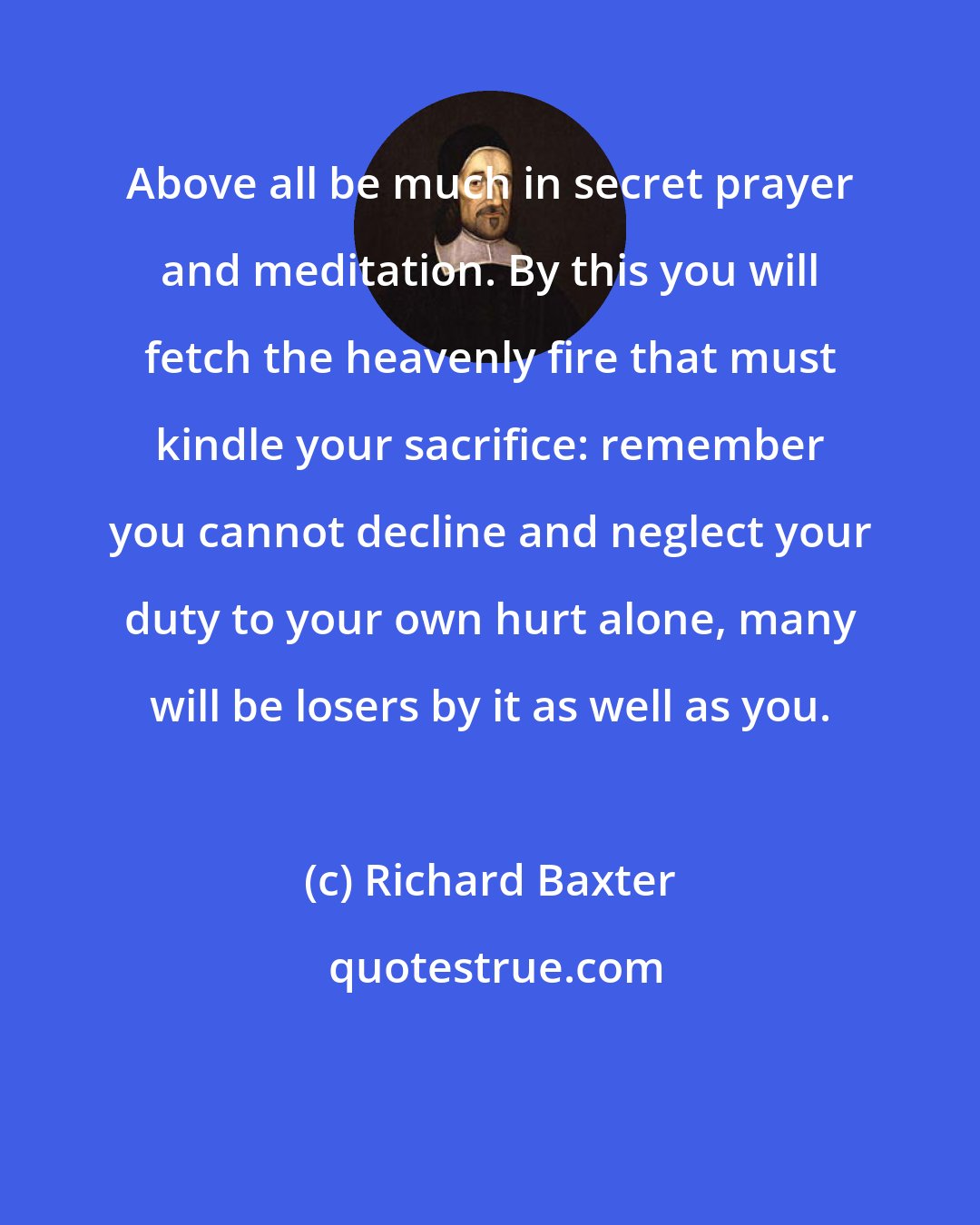 Richard Baxter: Above all be much in secret prayer and meditation. By this you will fetch the heavenly fire that must kindle your sacrifice: remember you cannot decline and neglect your duty to your own hurt alone, many will be losers by it as well as you.