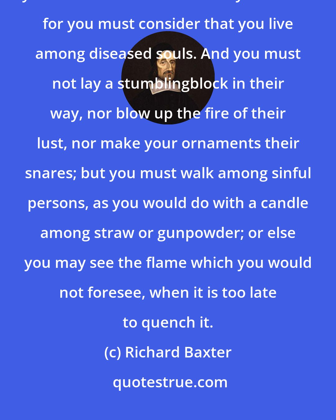 Richard Baxter: And though it be their sin and vanity that is the cause, it is nevertheless your sin to be the unnecessary occasion: for you must consider that you live among diseased souls. And you must not lay a stumblingblock in their way, nor blow up the fire of their lust, nor make your ornaments their snares; but you must walk among sinful persons, as you would do with a candle among straw or gunpowder; or else you may see the flame which you would not foresee, when it is too late to quench it.