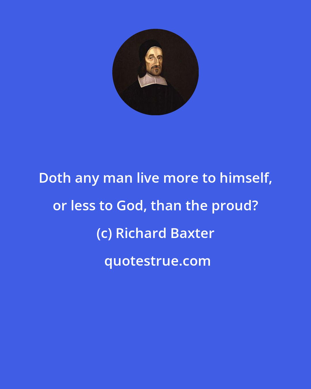 Richard Baxter: Doth any man live more to himself, or less to God, than the proud?