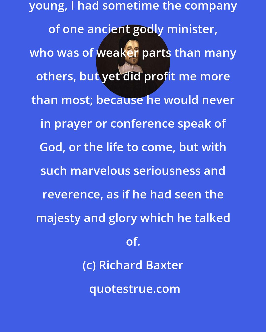 Richard Baxter: I remember myself, that when I was young, I had sometime the company of one ancient godly minister, who was of weaker parts than many others, but yet did profit me more than most; because he would never in prayer or conference speak of God, or the life to come, but with such marvelous seriousness and reverence, as if he had seen the majesty and glory which he talked of.