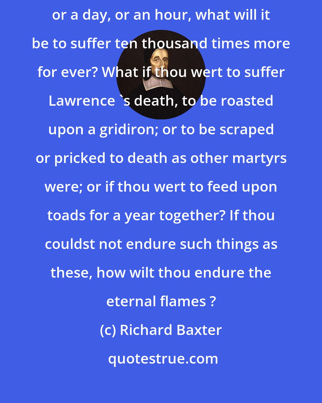 Richard Baxter: If it will be an intolerable thing to suffer the heat of fire for a year or a day, or an hour, what will it be to suffer ten thousand times more for ever? What if thou wert to suffer Lawrence 's death, to be roasted upon a gridiron; or to be scraped or pricked to death as other martyrs were; or if thou wert to feed upon toads for a year together? If thou couldst not endure such things as these, how wilt thou endure the eternal flames ?