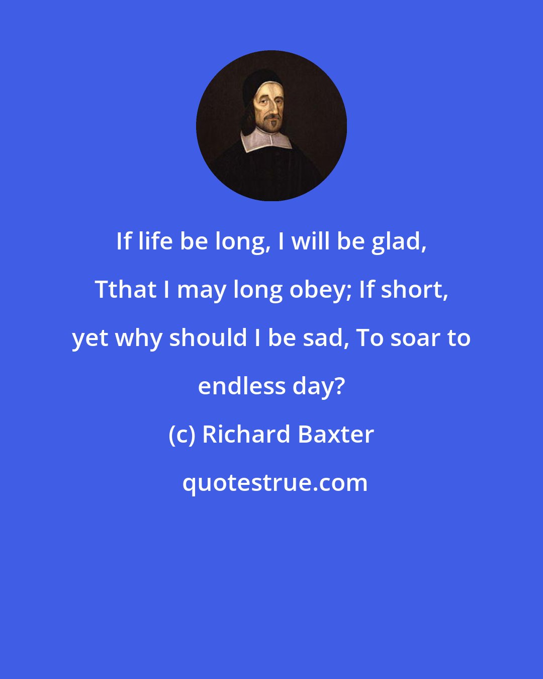 Richard Baxter: If life be long, I will be glad, Tthat I may long obey; If short, yet why should I be sad, To soar to endless day?