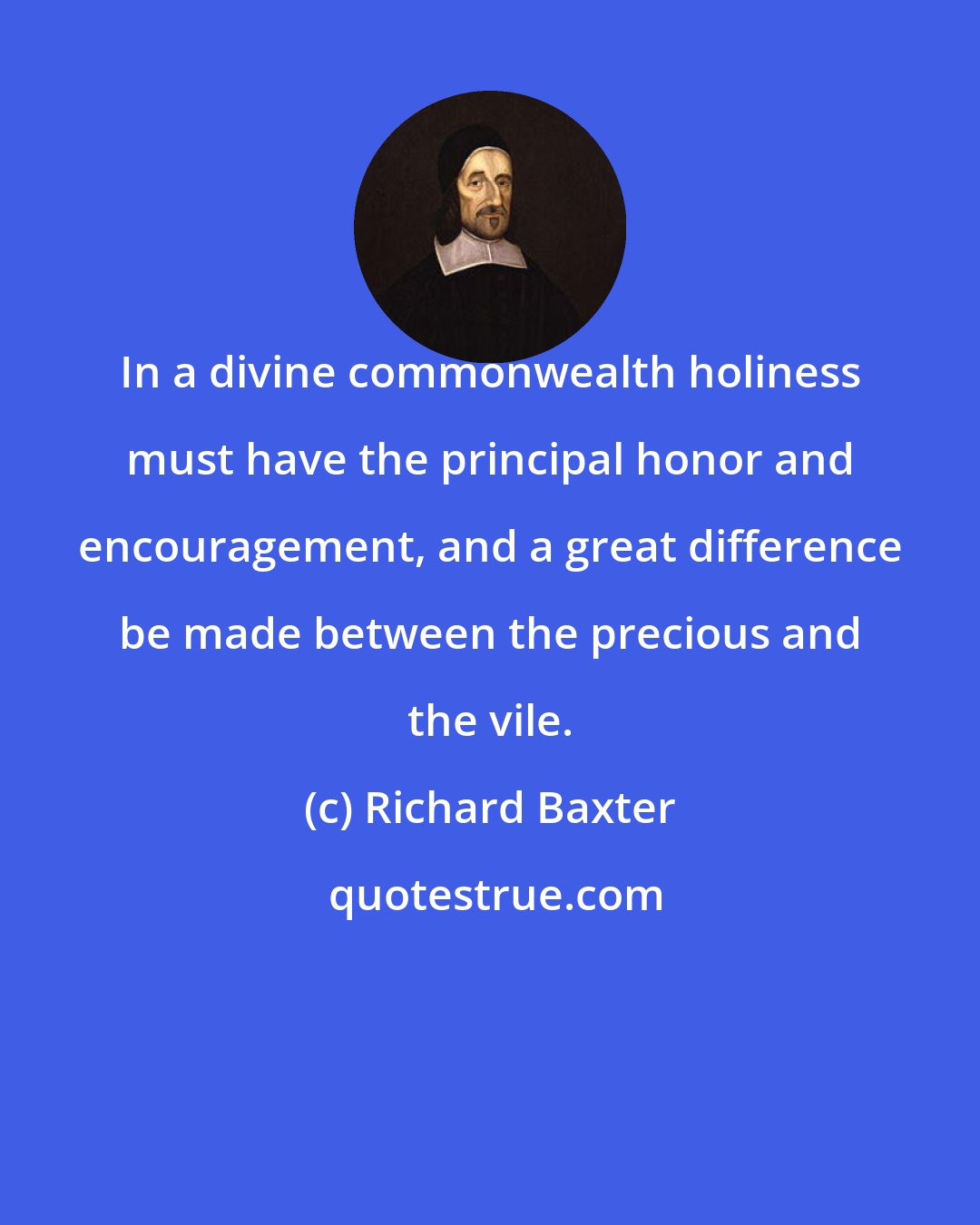 Richard Baxter: In a divine commonwealth holiness must have the principal honor and encouragement, and a great difference be made between the precious and the vile.