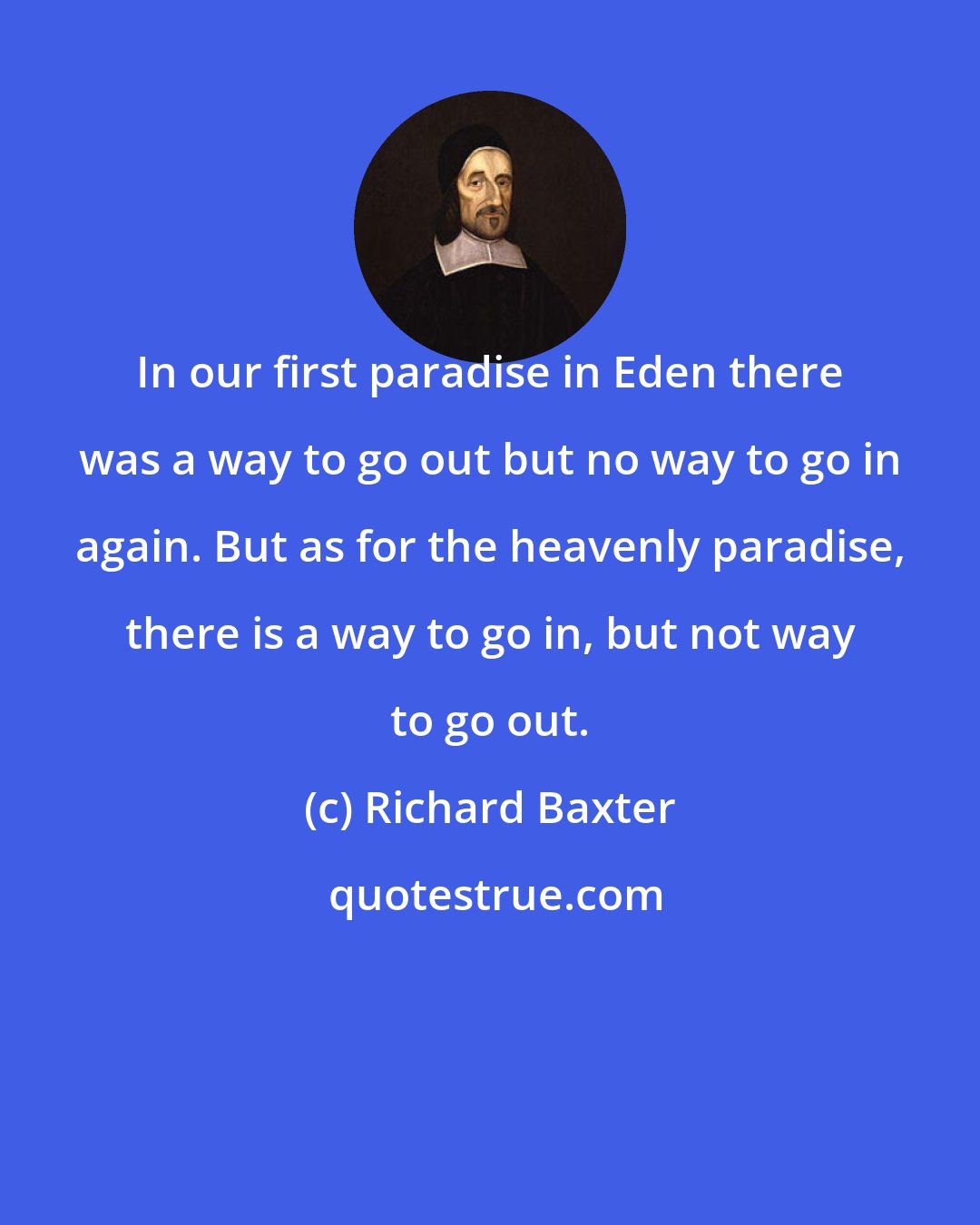 Richard Baxter: In our first paradise in Eden there was a way to go out but no way to go in again. But as for the heavenly paradise, there is a way to go in, but not way to go out.