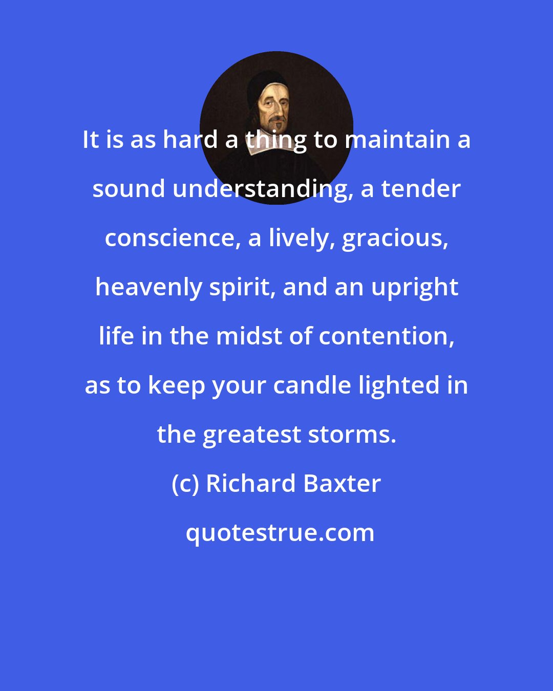 Richard Baxter: It is as hard a thing to maintain a sound understanding, a tender conscience, a lively, gracious, heavenly spirit, and an upright life in the midst of contention, as to keep your candle lighted in the greatest storms.