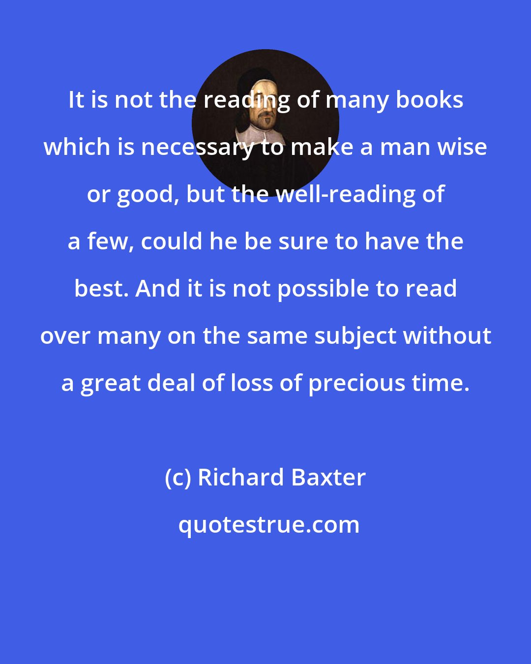 Richard Baxter: It is not the reading of many books which is necessary to make a man wise or good, but the well-reading of a few, could he be sure to have the best. And it is not possible to read over many on the same subject without a great deal of loss of precious time.