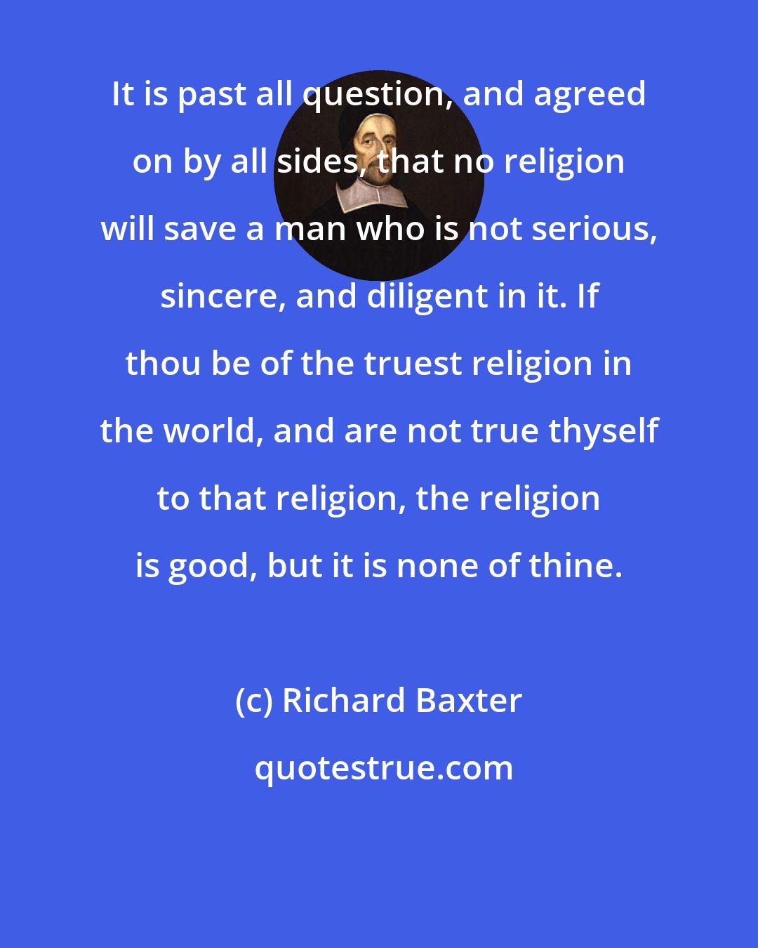 Richard Baxter: It is past all question, and agreed on by all sides, that no religion will save a man who is not serious, sincere, and diligent in it. If thou be of the truest religion in the world, and are not true thyself to that religion, the religion is good, but it is none of thine.