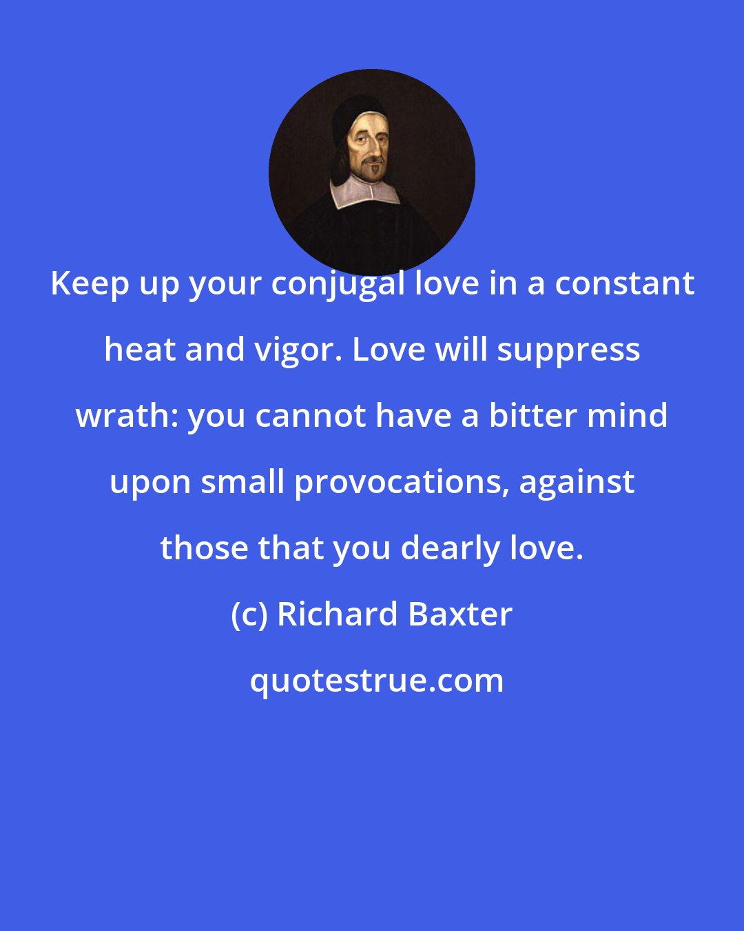 Richard Baxter: Keep up your conjugal love in a constant heat and vigor. Love will suppress wrath: you cannot have a bitter mind upon small provocations, against those that you dearly love.