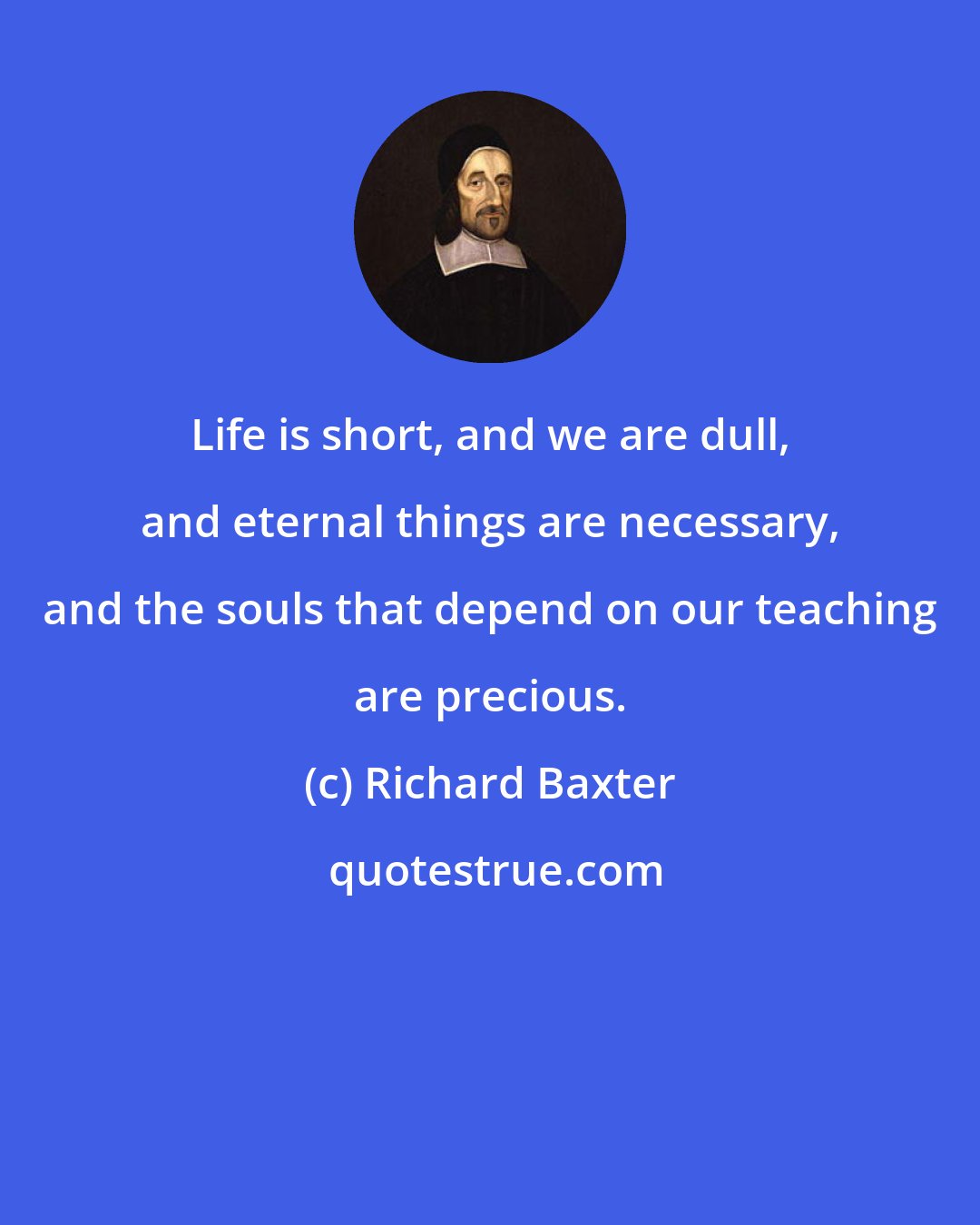 Richard Baxter: Life is short, and we are dull, and eternal things are necessary, and the souls that depend on our teaching are precious.