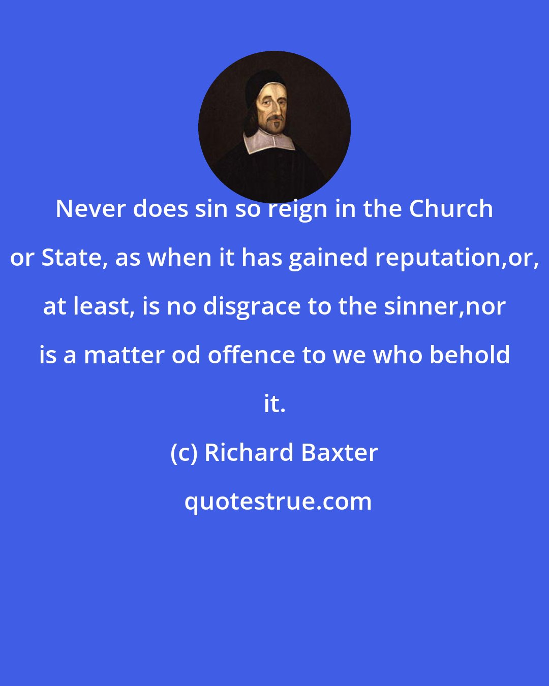 Richard Baxter: Never does sin so reign in the Church or State, as when it has gained reputation,or, at least, is no disgrace to the sinner,nor is a matter od offence to we who behold it.