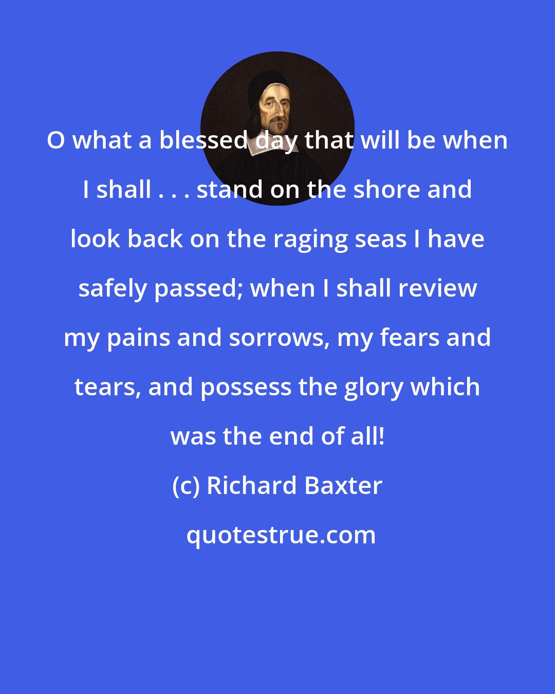 Richard Baxter: O what a blessed day that will be when I shall . . . stand on the shore and look back on the raging seas I have safely passed; when I shall review my pains and sorrows, my fears and tears, and possess the glory which was the end of all!