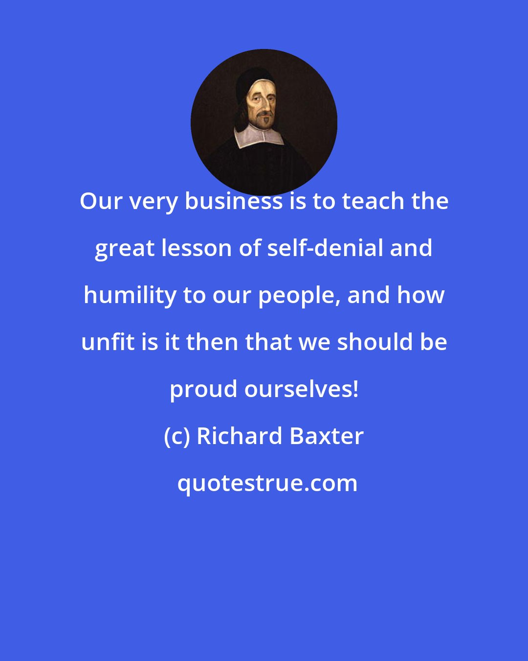 Richard Baxter: Our very business is to teach the great lesson of self-denial and humility to our people, and how unfit is it then that we should be proud ourselves!