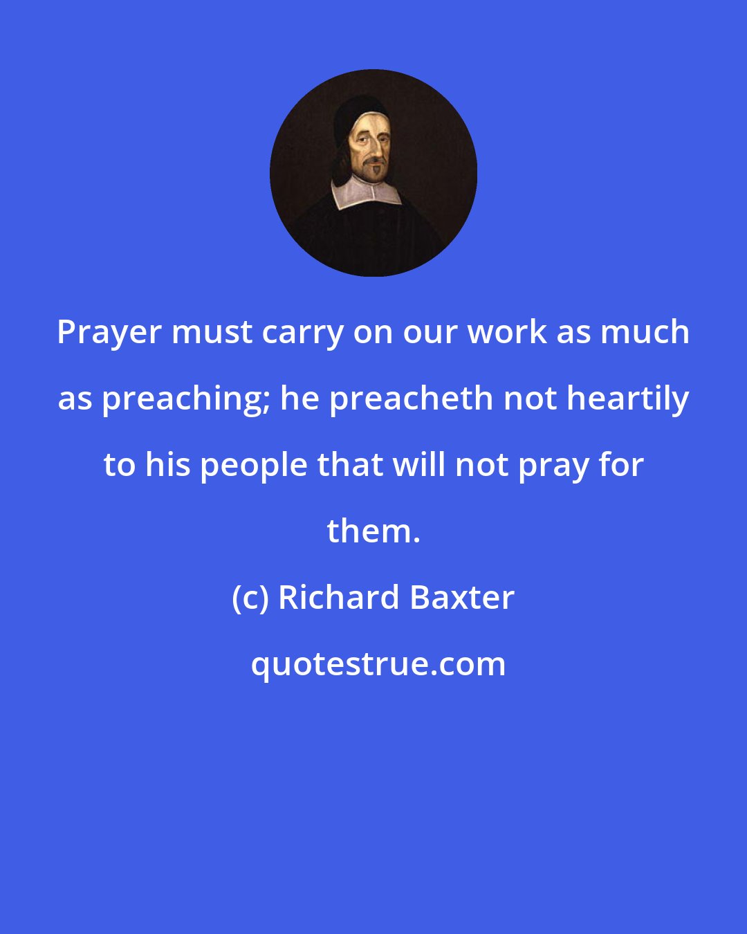 Richard Baxter: Prayer must carry on our work as much as preaching; he preacheth not heartily to his people that will not pray for them.