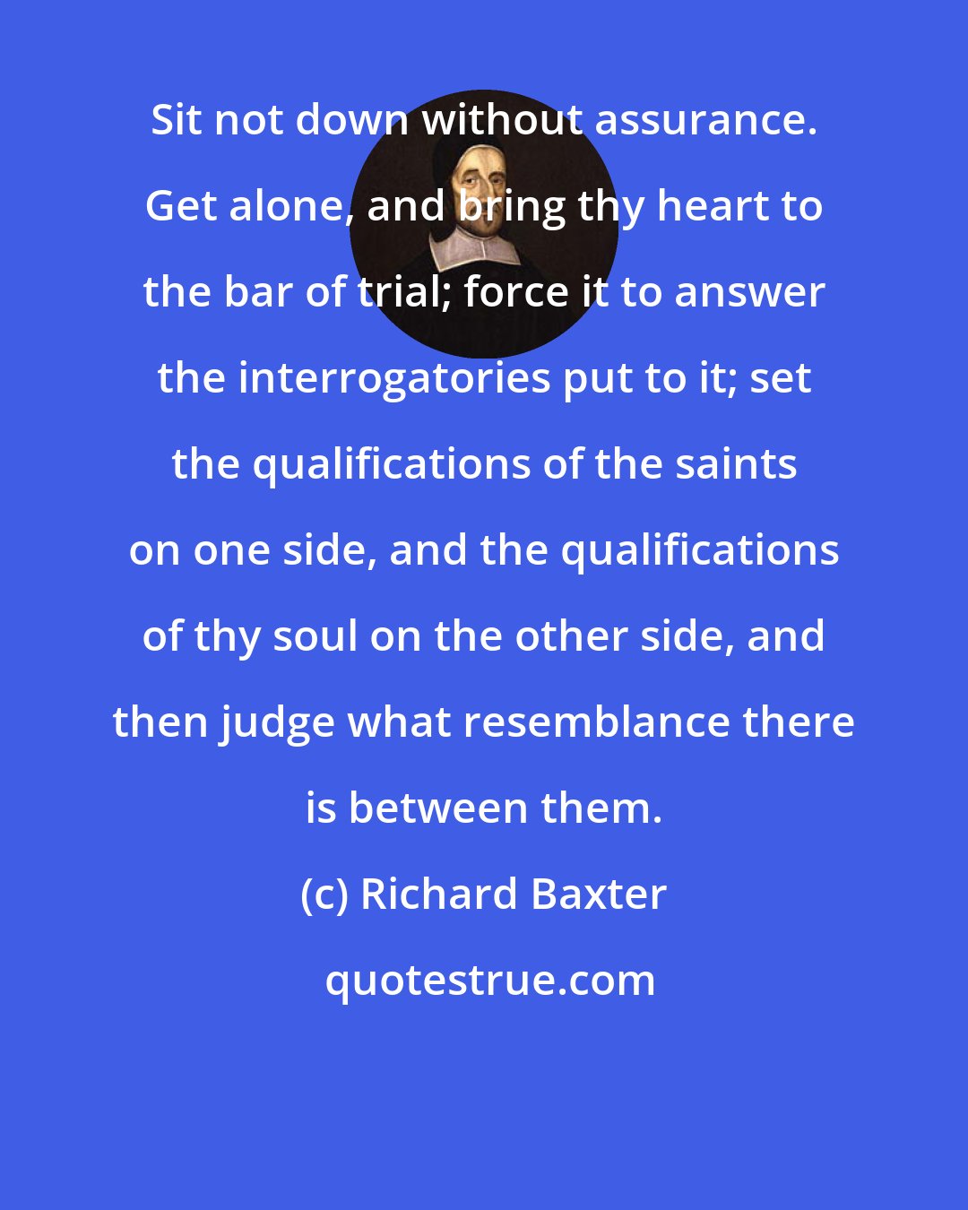 Richard Baxter: Sit not down without assurance. Get alone, and bring thy heart to the bar of trial; force it to answer the interrogatories put to it; set the qualifications of the saints on one side, and the qualifications of thy soul on the other side, and then judge what resemblance there is between them.