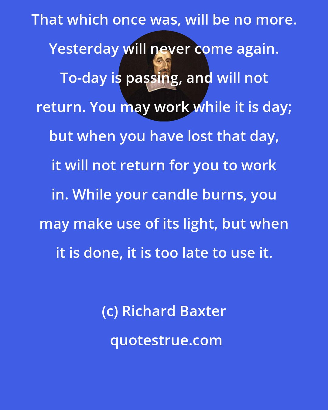 Richard Baxter: That which once was, will be no more. Yesterday will never come again. To-day is passing, and will not return. You may work while it is day; but when you have lost that day, it will not return for you to work in. While your candle burns, you may make use of its light, but when it is done, it is too late to use it.