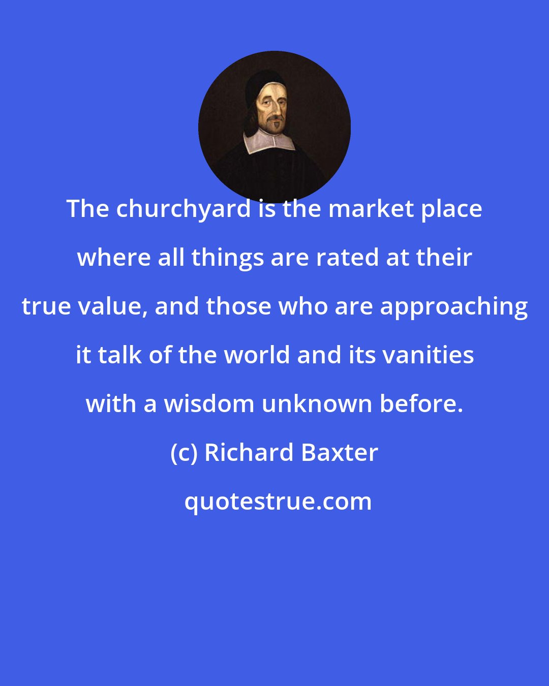 Richard Baxter: The churchyard is the market place where all things are rated at their true value, and those who are approaching it talk of the world and its vanities with a wisdom unknown before.