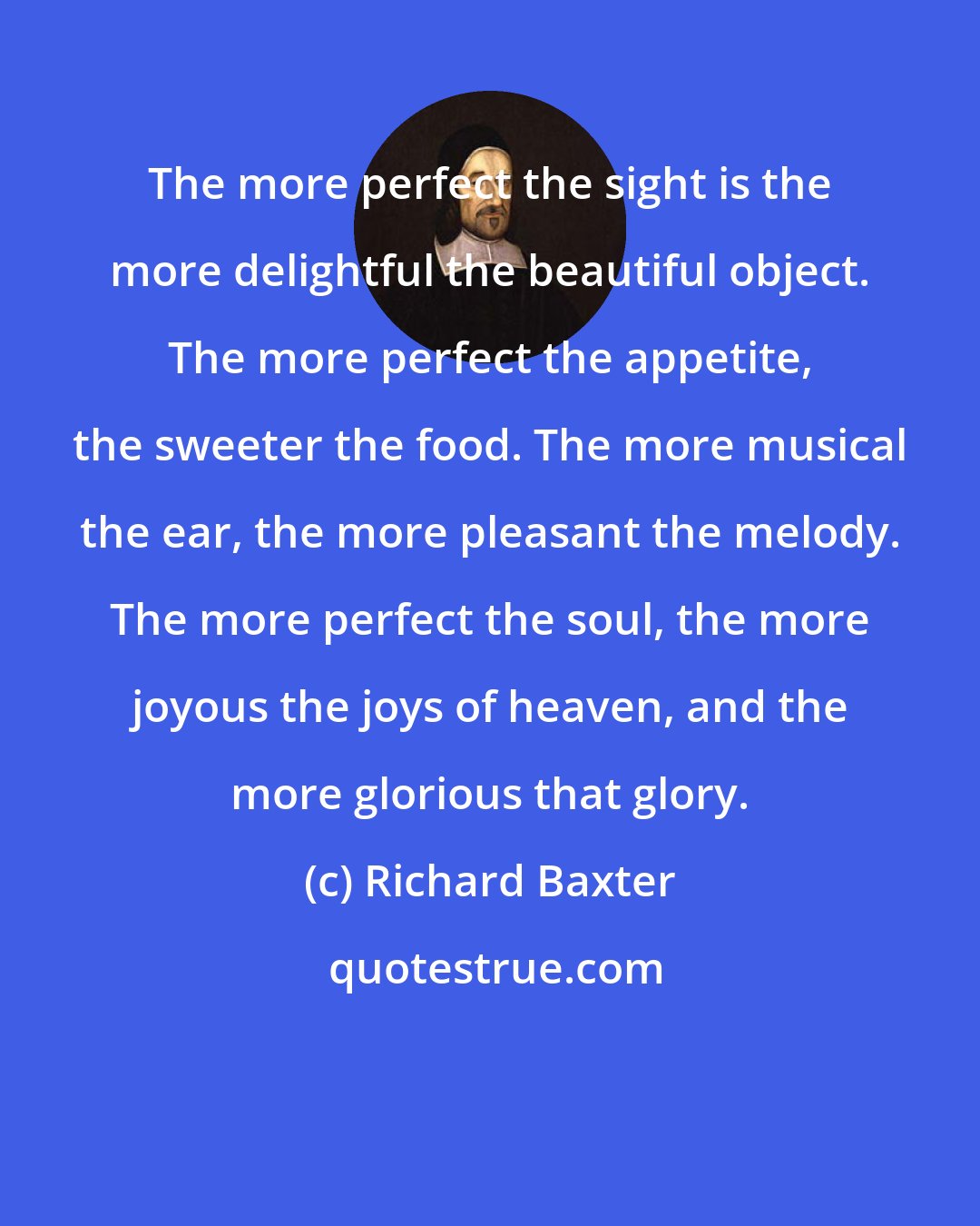 Richard Baxter: The more perfect the sight is the more delightful the beautiful object. The more perfect the appetite, the sweeter the food. The more musical the ear, the more pleasant the melody. The more perfect the soul, the more joyous the joys of heaven, and the more glorious that glory.